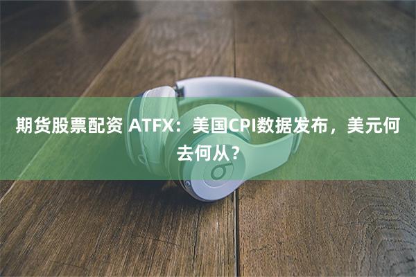 期货股票配资 ATFX：美国CPI数据发布，美元何去何从？