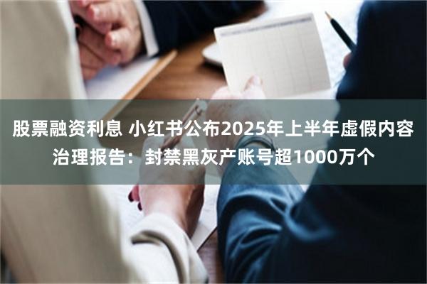 股票融资利息 小红书公布2025年上半年虚假内容治理报告：封禁黑灰产账号超1000万个