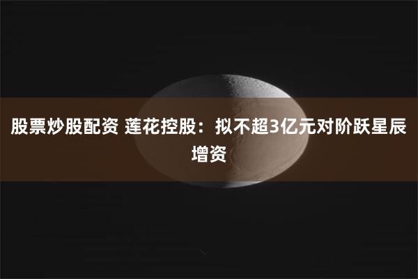 股票炒股配资 莲花控股：拟不超3亿元对阶跃星辰增资