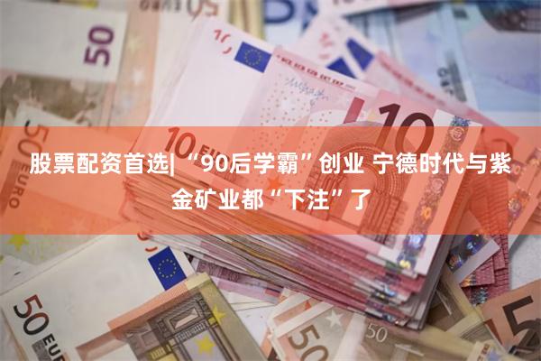 股票配资首选| “90后学霸”创业 宁德时代与紫金矿业都“下注”了