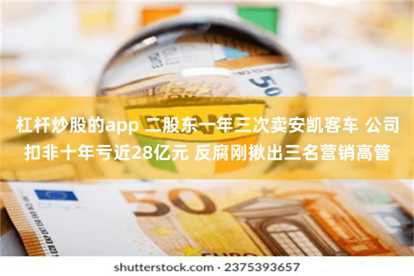 杠杆炒股的app 二股东一年三次卖安凯客车 公司扣非十年亏近28亿元 反腐刚揪出三名营销高管