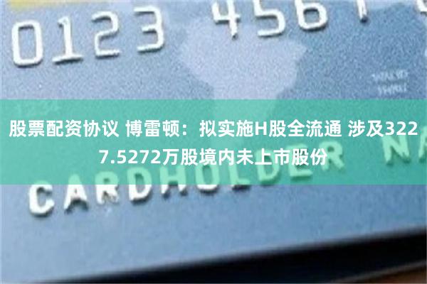 股票配资协议 博雷顿：拟实施H股全流通 涉及3227.5272万股境内未上市股份
