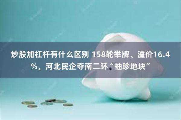 炒股加杠杆有什么区别 158轮举牌、溢价16.4%，河北民企夺南二环“袖珍地块”