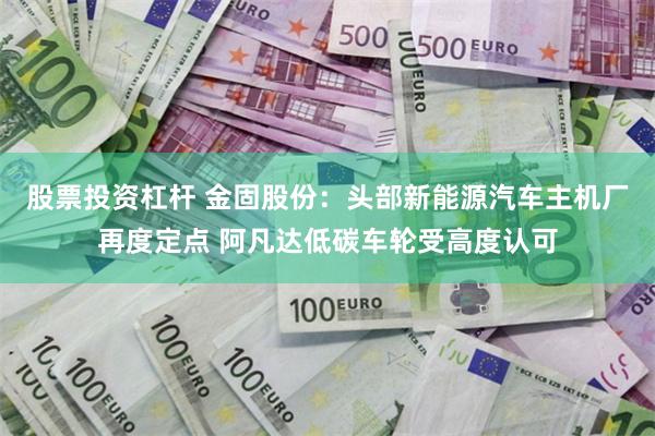 股票投资杠杆 金固股份：头部新能源汽车主机厂再度定点 阿凡达低碳车轮受高度认可