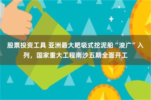 股票投资工具 亚洲最大耙吸式挖泥船“浚广”入列,国家重大工程南沙五期全面开工