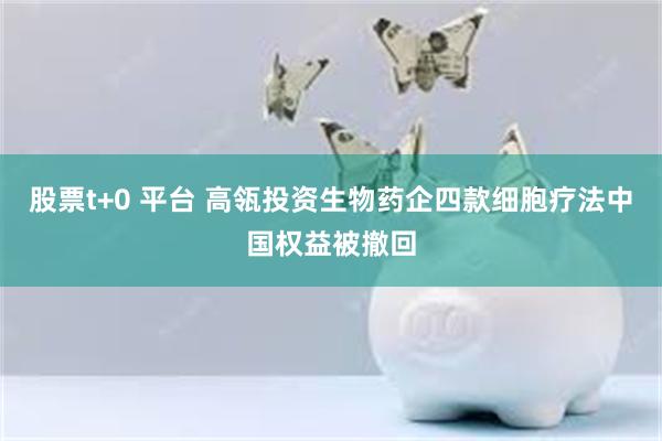 股票t+0 平台 高瓴投资生物药企四款细胞疗法中国权益被撤回