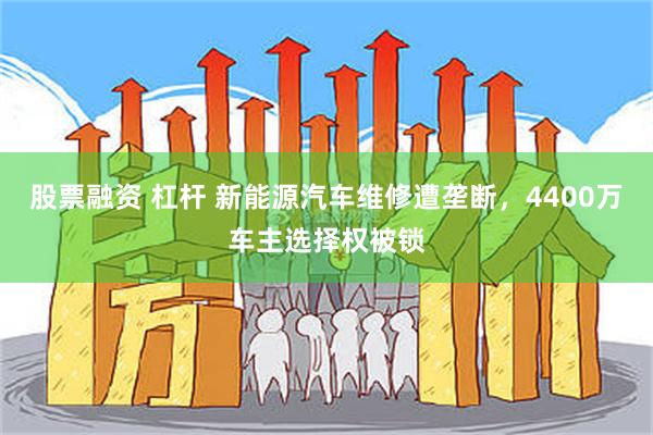 股票融资 杠杆 新能源汽车维修遭垄断，4400万车主选择权被锁