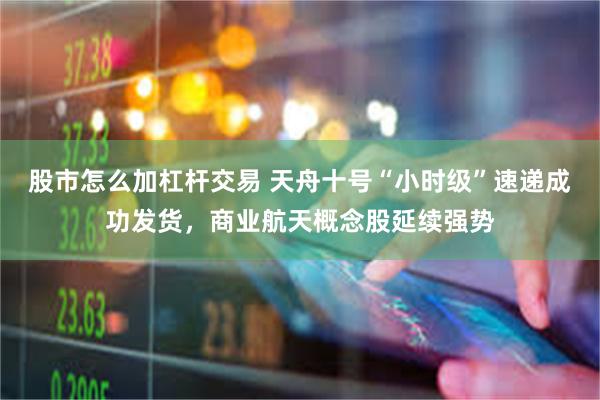 股市怎么加杠杆交易 天舟十号“小时级”速递成功发货，商业航天概念股延续强势