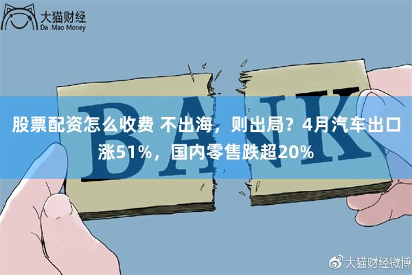 股票配资怎么收费 不出海，则出局？4月汽车出口涨51%，国内零售跌超20%