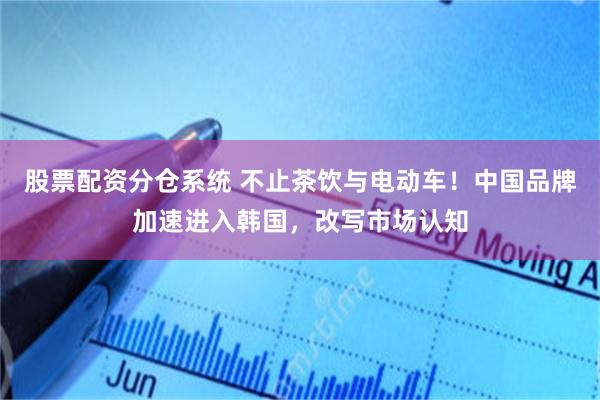 股票配资分仓系统 不止茶饮与电动车！中国品牌加速进入韩国，改写市场认知