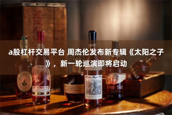 a股杠杆交易平台 周杰伦发布新专辑《太阳之子》，新一轮巡演即将启动