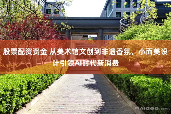 股票配资资金 从美术馆文创到非遗香氛，小而美设计引领AI时代新消费