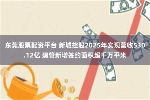 东莞股票配资平台 新城控股2025年实现营收530.12亿 建管新增签约面积超千万平米