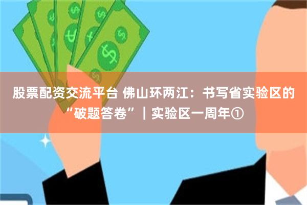 股票配资交流平台 佛山环两江：书写省实验区的“破题答卷”｜实验区一周年①