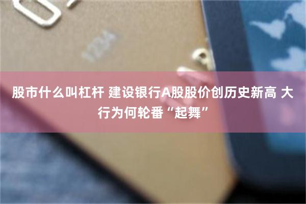 股市什么叫杠杆 建设银行A股股价创历史新高 大行为何轮番“起舞”