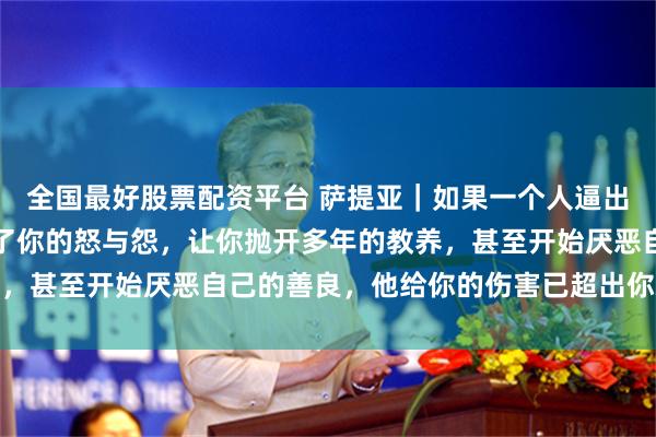 全国最好股票配资平台 萨提亚｜如果一个人逼出你体内所有的恶，激发了你的怒与怨，让你抛开多年的教养，甚至开始厌恶自己的善良，他给你的伤害已超出你承受极限