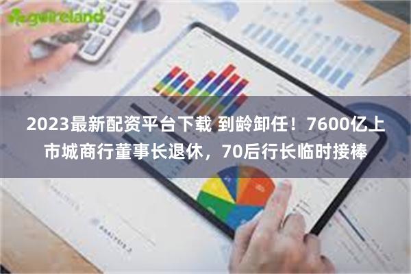 2023最新配资平台下载 到龄卸任！7600亿上市城商行董事长退休，70后行长临时接棒