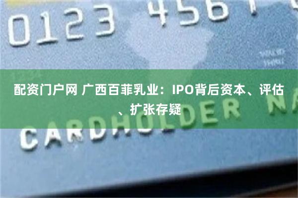 配资门户网 广西百菲乳业：IPO背后资本、评估、扩张存疑