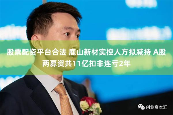 股票配资平台合法 鹿山新材实控人方拟减持 A股两募资共11亿扣非连亏2年