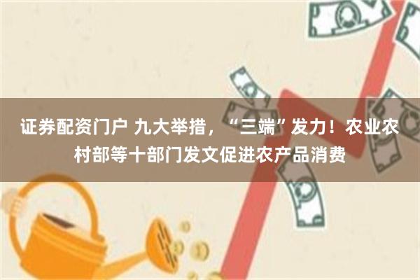 证券配资门户 九大举措，“三端”发力！农业农村部等十部门发文促进农产品消费