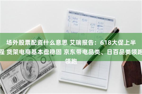 场外股票配资什么意思 艾瑞报告：618大促上半程 货架电商基本盘稳固 京东带电品类、日百品类领跑