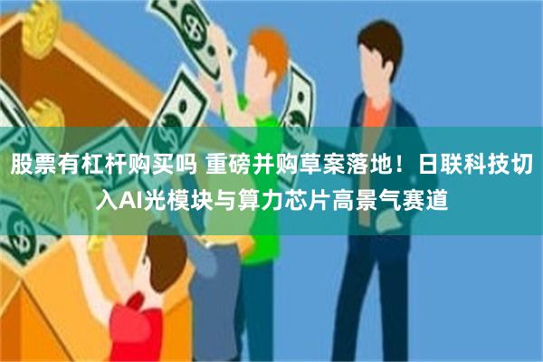 股票有杠杆购买吗 重磅并购草案落地！日联科技切入AI光模块与算力芯片高景气赛道