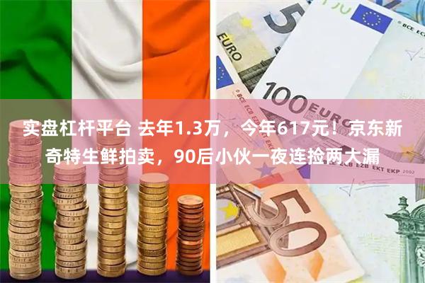 实盘杠杆平台 去年1.3万,今年617元!京东新奇特生鲜拍卖,90后小伙一夜连捡两大漏