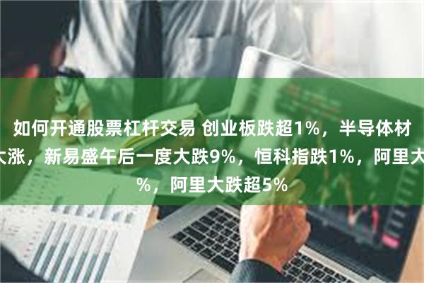 如何开通股票杠杆交易 创业板跌超1%，半导体材料再度大涨，新易盛午后一度大跌9%，恒科指跌1%，阿里大跌超5%
