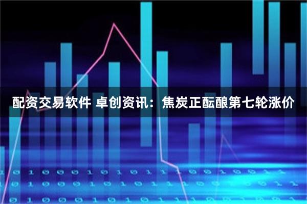 配资交易软件 卓创资讯：焦炭正酝酿第七轮涨价