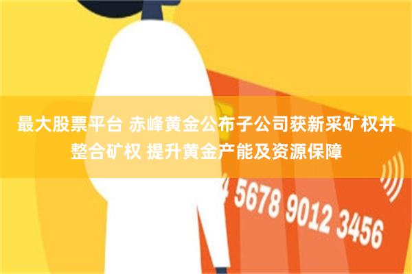 最大股票平台 赤峰黄金公布子公司获新采矿权并整合矿权 提升黄金产能及资源保障