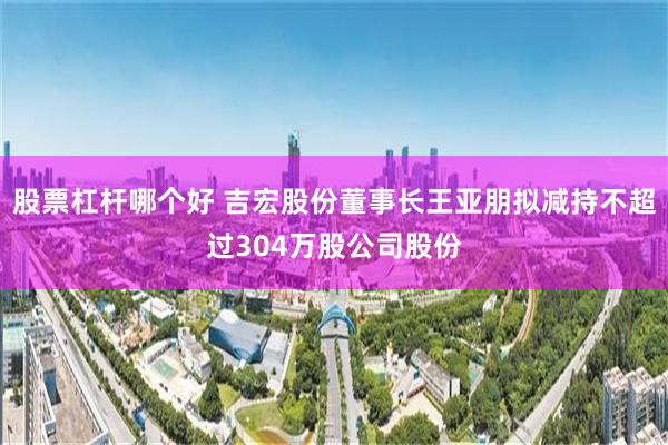 股票杠杆哪个好 吉宏股份董事长王亚朋拟减持不超过304万股公司股份
