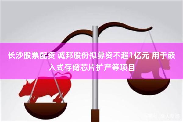 长沙股票配资 诚邦股份拟募资不超1亿元 用于嵌入式存储芯片扩产等项目