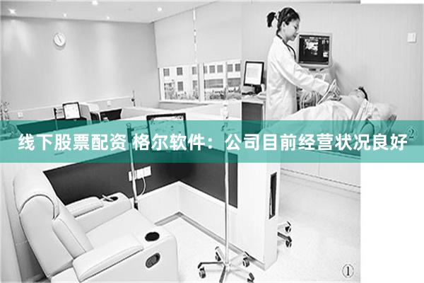 线下股票配资 格尔软件：公司目前经营状况良好