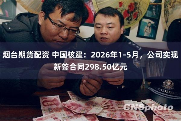 烟台期货配资 中国核建：2026年1-5月，公司实现新签合同298.50亿元