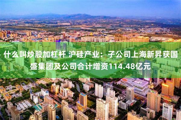 什么叫炒股加杠杆 沪硅产业：子公司上海新昇获国盛集团及公司合计增资114.48亿元