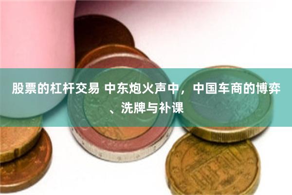 股票的杠杆交易 中东炮火声中,中国车商的博弈、洗牌与补课
