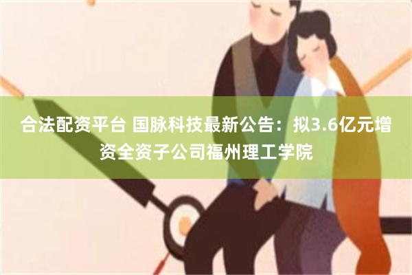 合法配资平台 国脉科技最新公告：拟3.6亿元增资全资子公司福州理工学院