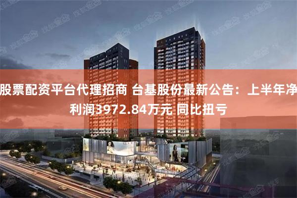 股票配资平台代理招商 台基股份最新公告：上半年净利润3972.84万元 同比扭亏