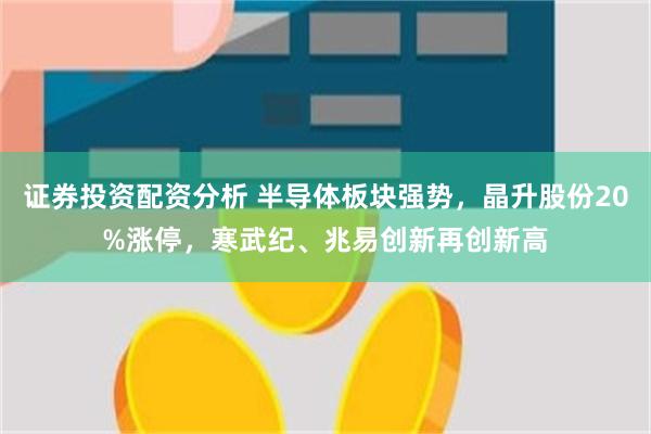 证券投资配资分析 半导体板块强势，晶升股份20%涨停，寒武纪、兆易创新再创新高