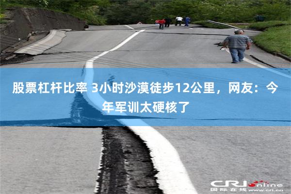 股票杠杆比率 3小时沙漠徒步12公里，网友：今年军训太硬核了