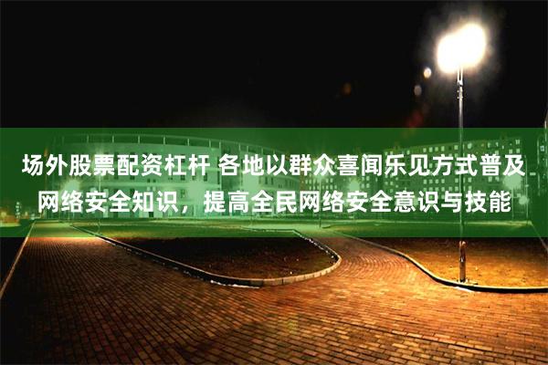 场外股票配资杠杆 各地以群众喜闻乐见方式普及网络安全知识，提高全民网络安全意识与技能