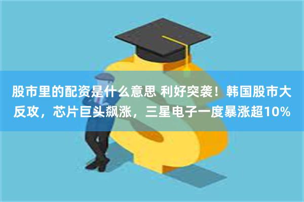 股市里的配资是什么意思 利好突袭！韩国股市大反攻，芯片巨头飙涨，三星电子一度暴涨超10%