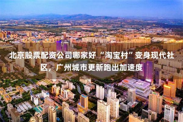 北京股票配资公司哪家好 “淘宝村”变身现代社区，广州城市更新跑出加速度