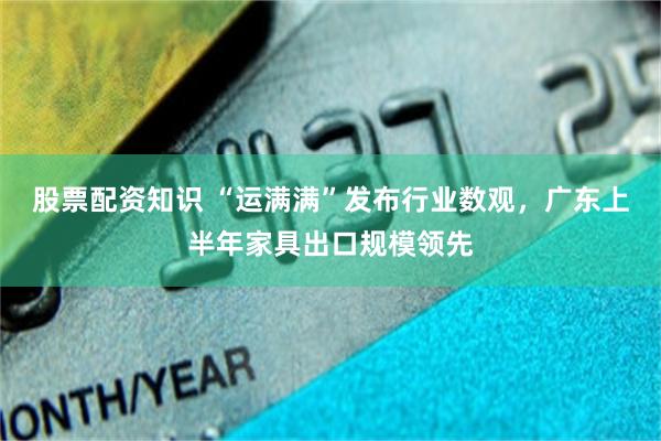 股票配资知识 “运满满”发布行业数观，广东上半年家具出口规模领先