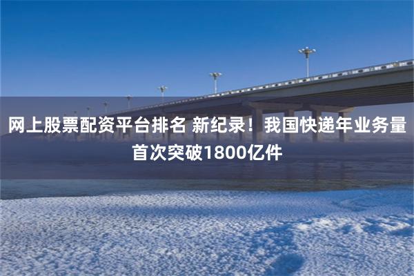 网上股票配资平台排名 新纪录！我国快递年业务量首次突破1800亿件