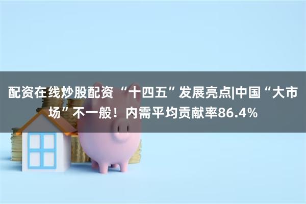 配资在线炒股配资 “十四五”发展亮点|中国“大市场”不一般！内需平均贡献率86.4%