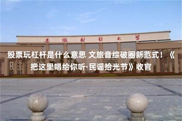 股票玩杠杆是什么意思 文旅音综破圈新范式！《把这里唱给你听·民谣拾光节》收官
