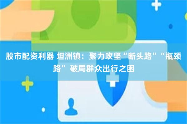 股市配资利器 坦洲镇：聚力攻坚“断头路”“瓶颈路” 破局群众出行之困