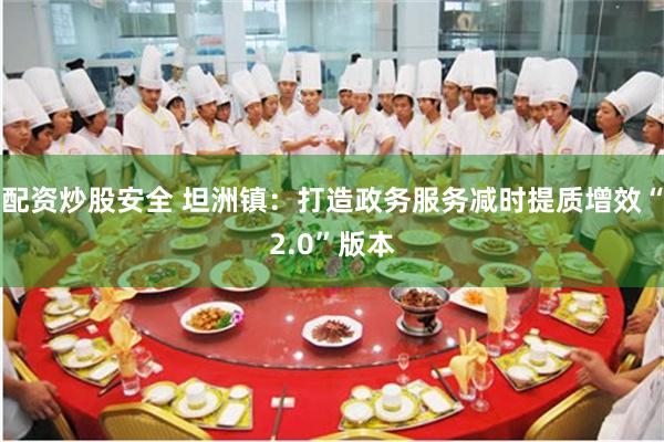 配资炒股安全 坦洲镇：打造政务服务减时提质增效“2.0”版本