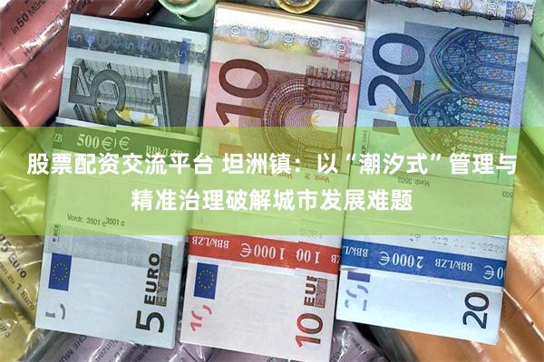 股票配资交流平台 坦洲镇：以“潮汐式”管理与精准治理破解城市发展难题